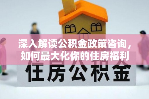 黔东深入解读公积金政策咨询，如何最大化你的住房福利