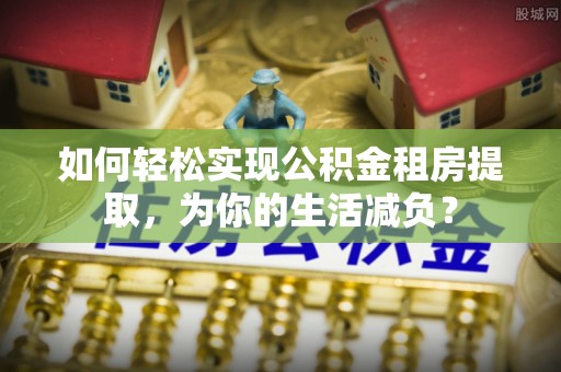黔东如何轻松实现公积金租房提取，为你的生活减负？